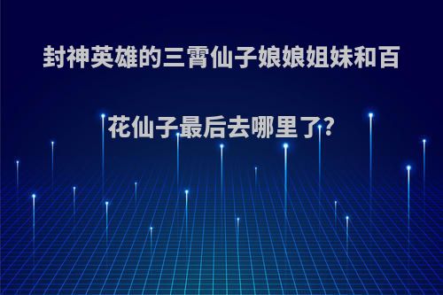 封神英雄的三霄仙子娘娘姐妹和百花仙子最后去哪里了?