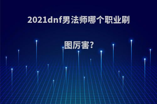 2021dnf男法师哪个职业刷图厉害?(2020dnf男法师哪个职业好)
