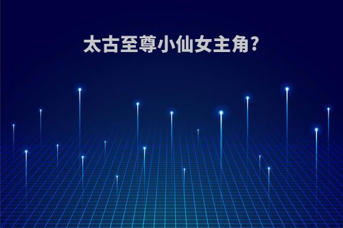 太古至尊小仙女主角?