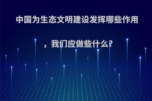 中国为生态文明建设发挥哪些作用，我们应做些什么?
