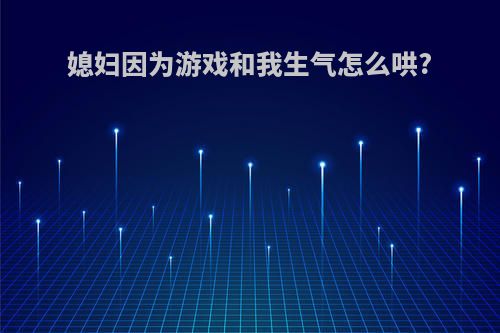 媳妇因为游戏和我生气怎么哄?