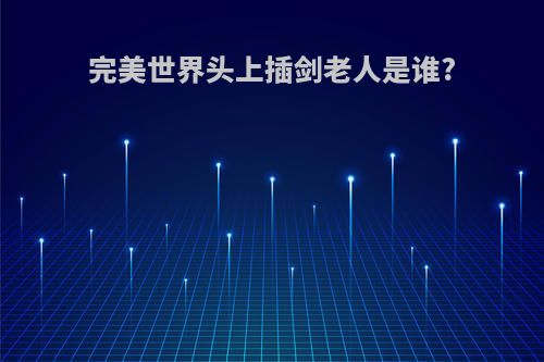 完美世界头上插剑老人是谁?