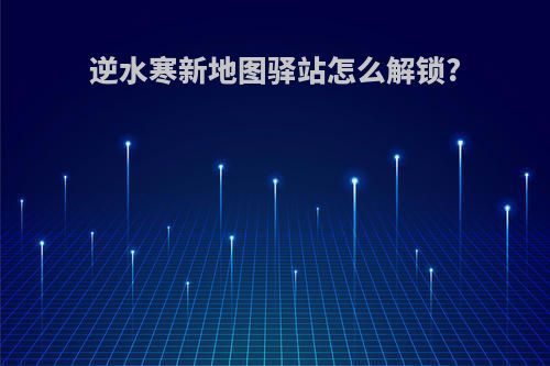 逆水寒新地图驿站怎么解锁?