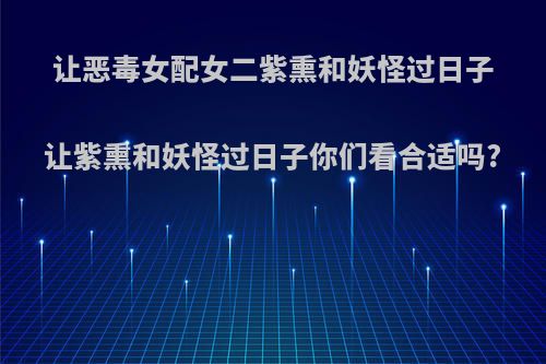 让恶毒女配女二紫熏和妖怪过日子让紫熏和妖怪过日子你们看合适吗?