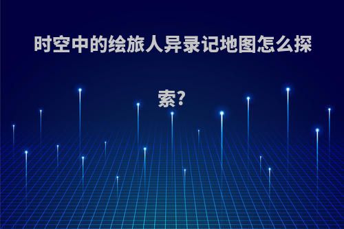 时空中的绘旅人异录记地图怎么探索?