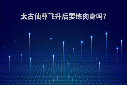 太古仙尊飞升后要练肉身吗?