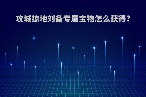 攻城掠地刘备专属宝物怎么获得?
