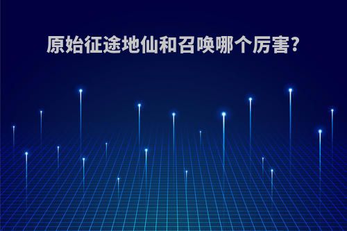 原始征途地仙和召唤哪个厉害?