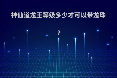 神仙道龙王等级多少才可以带龙珠?