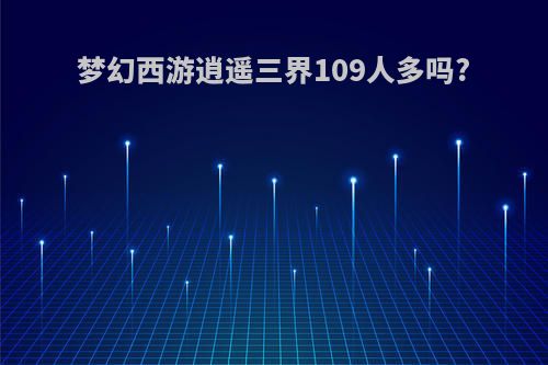 梦幻西游逍遥三界109人多吗?