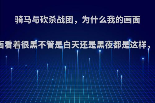 骑马与砍杀战团，为什么我的画面黑黑的，在城堡里面看着很黑不管是白天还是黑夜都是这样，怎么回事以前不会?