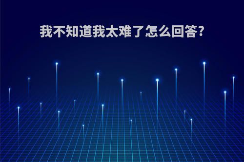 我不知道我太难了怎么回答?