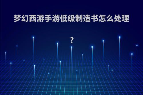 梦幻西游手游低级制造书怎么处理?