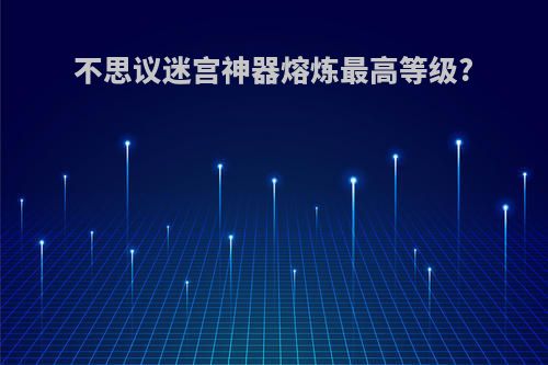 不思议迷宫神器熔炼最高等级?