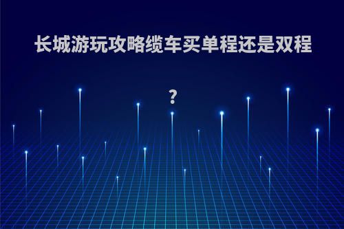 长城游玩攻略缆车买单程还是双程?