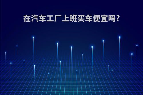 在汽车工厂上班买车便宜吗?