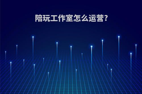陪玩工作室怎么运营?