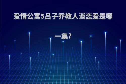 爱情公寓5吕子乔教人谈恋爱是哪一集?