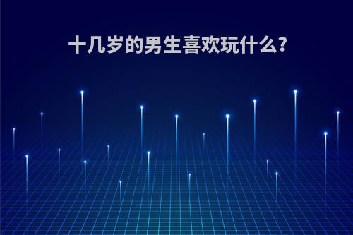 十几岁的男生喜欢玩什么?