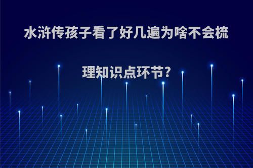 水浒传孩子看了好几遍为啥不会梳理知识点环节?