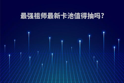 最强祖师最新卡池值得抽吗?