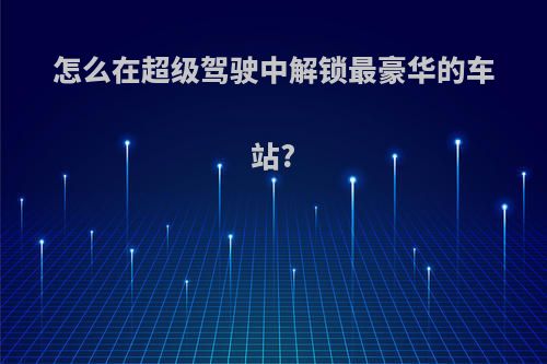 怎么在超级驾驶中解锁最豪华的车站?