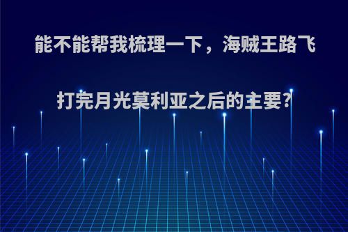能不能帮我梳理一下，海贼王路飞打完月光莫利亚之后的主要?