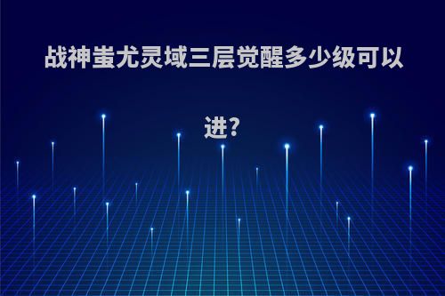 战神蚩尤灵域三层觉醒多少级可以进?