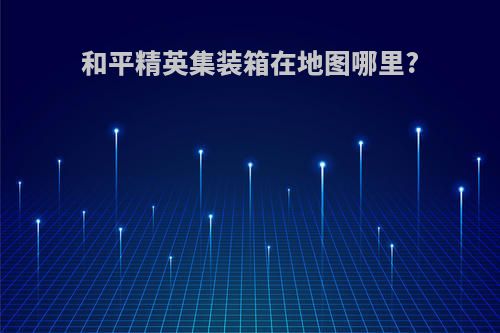 和平精英集装箱在地图哪里?