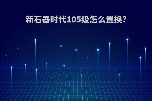 新石器时代105级怎么置换?