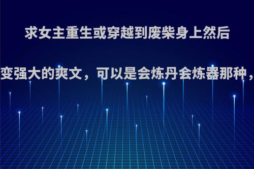 求女主重生或穿越到废柴身上然后大开金手指逆袭变强大的爽文，可以是会炼丹会炼器那种，也可以是魔法?