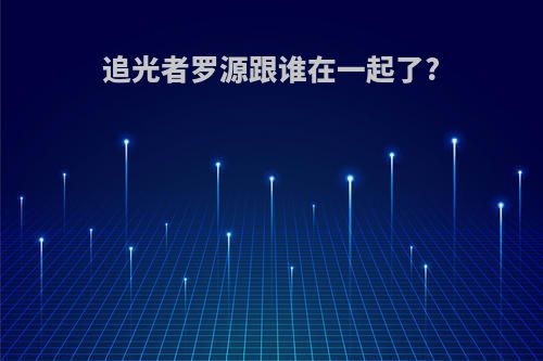 追光者罗源跟谁在一起了?