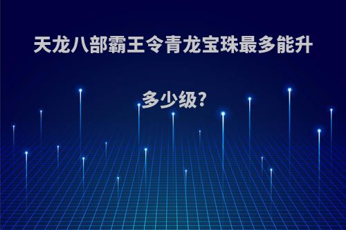 天龙八部霸王令青龙宝珠最多能升多少级?