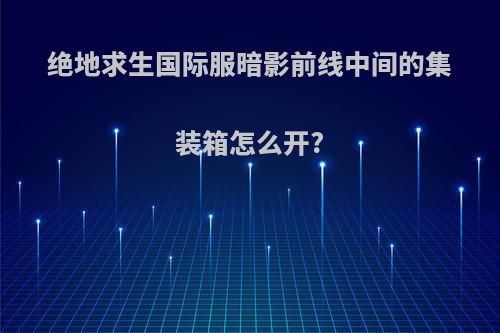 绝地求生国际服暗影前线中间的集装箱怎么开?
