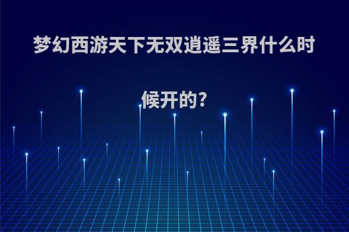 梦幻西游天下无双逍遥三界什么时候开的?