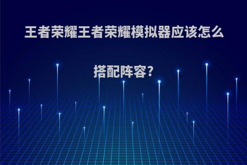 王者荣耀王者荣耀模拟器应该怎么搭配阵容?