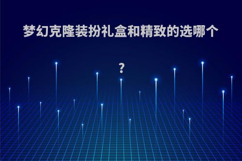 梦幻克隆装扮礼盒和精致的选哪个?