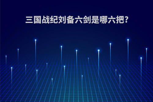 三国战纪刘备六剑是哪六把?