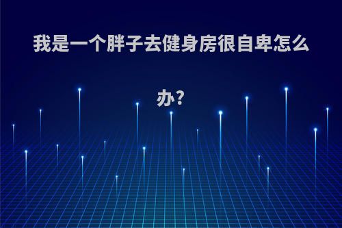 我是一个胖子去健身房很自卑怎么办?