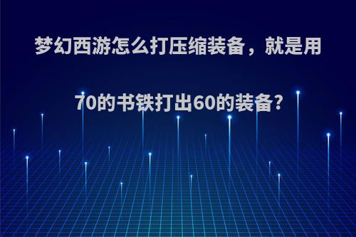 梦幻西游怎么打压缩装备，就是用70的书铁打出60的装备?