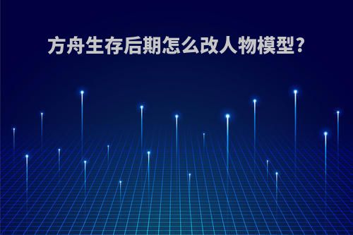 方舟生存后期怎么改人物模型?