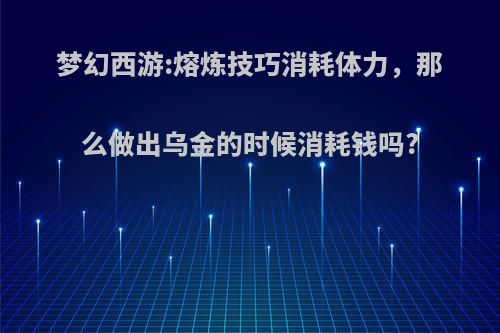 梦幻西游:熔炼技巧消耗体力，那么做出乌金的时候消耗钱吗?