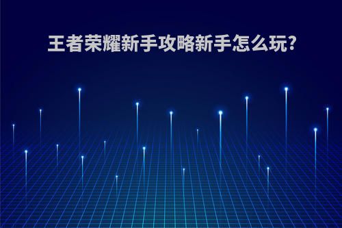 王者荣耀新手攻略新手怎么玩?