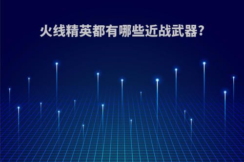 火线精英都有哪些近战武器?