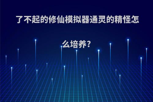 了不起的修仙模拟器通灵的精怪怎么培养?