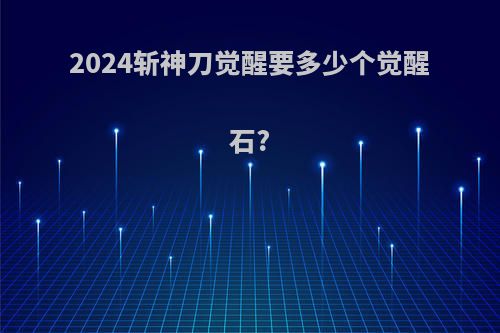 2024斩神刀觉醒要多少个觉醒石?