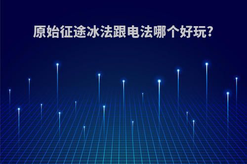 原始征途冰法跟电法哪个好玩?