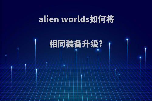 alien worlds如何将相同装备升级?