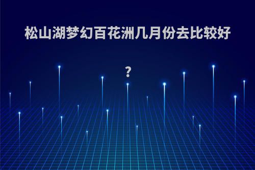 松山湖梦幻百花洲几月份去比较好?