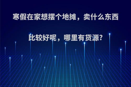 寒假在家想摆个地摊，卖什么东西比较好呢，哪里有货源?